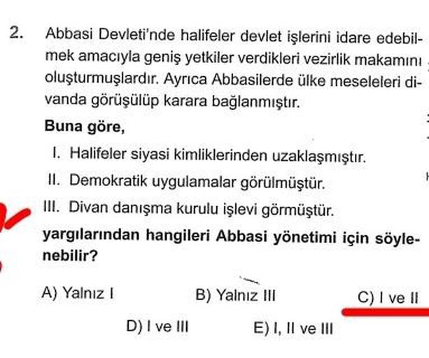 2. Abbasi Devleti'nde halifeler devlet işlerini idare edebil-
mek amacıyla geniş yetkiler verdikleri vezirlik makamını
oluşturmuşlardır. Ayrıca Abbasilerde ülke meseleleri di-
vanda görüşülüp karara bağlanmıştır.
Buna göre,
I. Halifeler siyasi kimliklerinden uzaklaşmıştır.
II. Demokratik uygulamalar görülmüştür.
III. Divan danışma kurulu işlevi görmüştür.
yargılarından hangileri Abbasi yönetimi için söyle-
nebilir?
A) Yalnız!
B) Yalnız III
C) I ve II
D) I ve III
E) I, II ve III