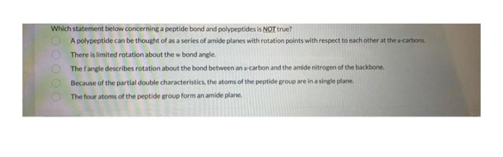 Which statement below concerning a peptide bond and polypeptides is NOT true?
A polypeptide can be thought of as a series of amide planes with rotation points with respect to each other at the a-carbons.
There is limited rotation about the w bond angle.
The fangle describes rotation about the bond between an a-carbon and the amide nitrogen of the backbone.
Because of the partial double characteristics, the atoms of the peptide group are in a single plane.
The four atoms of the peptide group form an amide plane,