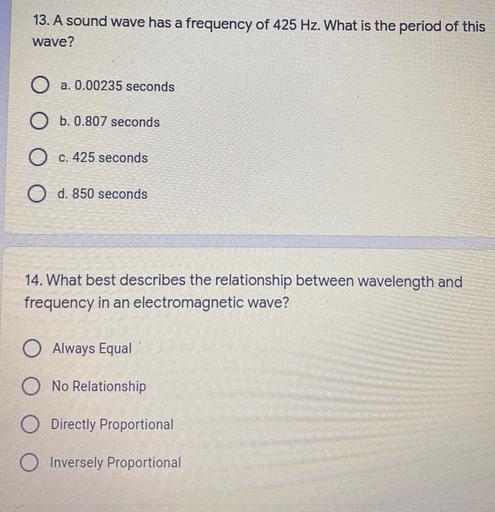 13. A sound wave has a frequency of 425 Hz. What is the period of this
wave?
O a. 0.00235 seconds
O b. 0.807 seconds
.
O c. 425 seconds
O d. 850 seconds
14. What best describes the relationship between wavelength and
frequency in an electromagnetic wave?
O Always Equal
O No Relationship
O Directly Proportional
Inversely Proportional