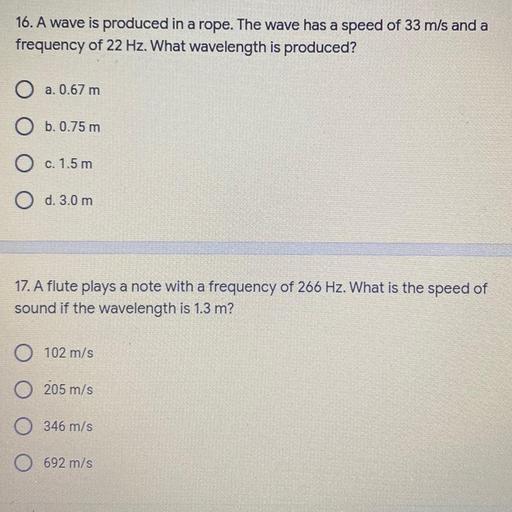 16. A wave is produced in a rope. The wave has a speed of 33 m/s and a
frequency of 22 Hz. What wavelength is produced?
O a. 0.67 m
O b.0.75 m
O c
c. 1.5 m
O d. 3.0 m
17. A flute plays a note with a frequency of 266 Hz. What is the speed of
sound if the wavelength is 1.3 m?
O s
102 m/s
0 205 m/s
O /s
346 m/s
0 692 m/s