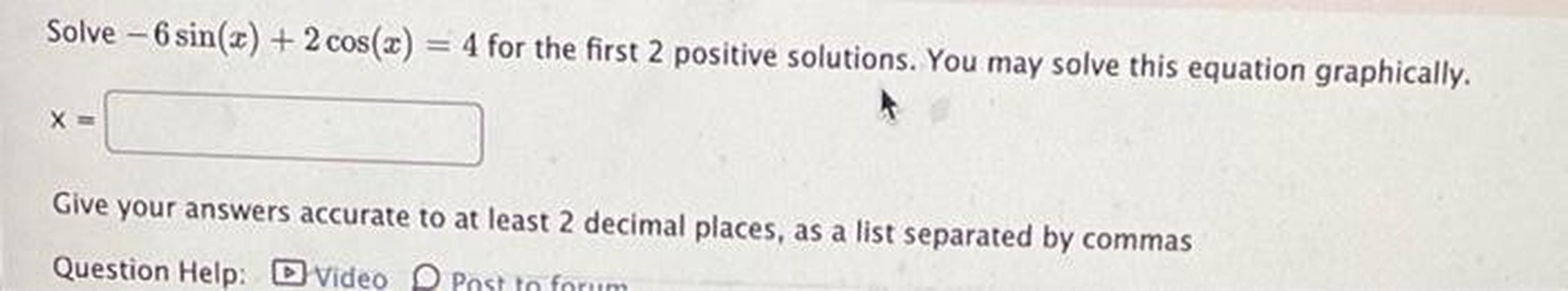 Solve - 6 sin(x) + 2 cos(x)
4 for the first 2 positive solutions. You may solve this equation graphically.
X =
Give your answers accurate to at least 2 decimal places, as a list separated by commas
Question Help: D Video Post In forum