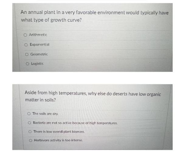 An annual plant in a very favorable environment would typically have
what type of growth curve?
O Arithmetic
O Exponential
O Geometric
O Logistic
Aside from high temperatures, why else do deserts have low organic
matter in soils?
O The soils are dry.
O Bacteria are not so active because of high temperatures.
O There is low overall plant biomass.
O Herbivore activity is too intense.