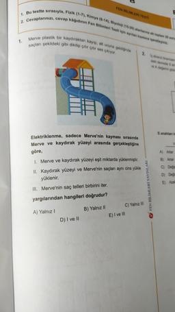 FEN BİLİMLERİ TESTI
1. Bu testte sırasıyla, Fizik (1-7), Kimya (8-14), Biyoloji (15-20) alanlarına ait toplam 20 soru
2. Cevaplarınızı, cevap kâğıdının Fen Bilimleri Testi için ayrılan kısmına işaretleyiniz.
1.
Merve plastik bir kaydıraktan kayıp, alt ucuna geldiğinde
saçları şekildeki gibi dikilip çıtır çıtır ses çıkıyor.
2. Io direnci önemsen
deki devrede 3 an
re A degjerini göst
S anahtank
Elektriklenme, sadece Merve'nin kayması sırasında
Merve ve kaydırak yüzeyi arasında gerçekleştiğine
V
göre,
A) Artar
1. Merve ve kaydırak yüzeyi eşit miktarda yüklenmiştir.
B) Artar
II. Kaydırak yüzeyi ve Merve'nin saçları aynı cins yükle
yüklenir.
C) Değiş
D) Deği
E) Azal
III. Merve'nin saç telleri birbirini iter.
V FEN BİLİMLERİ YAYINLARI
yargılarından hangileri doğrudur?
B) Yalnız 11
A) Yalnız !
C) Yalnız III
E) I ve III
D) I ve II