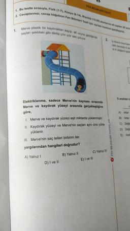 FEN BİLİMLERİ TESTI
1. Bu testte sırasıyla, Fizik (1-7), Kimya (8-14), Biyoloji (15-20) alanlarına ait toplam 20 soru
2. Cevaplarınızı, cevap kâğıdının Fen Bilimleri Testi için ayrılan kısmına işaretleyiniz.
1.
Merve plastik bir kaydıraktan kayıp, alt ucuna geldiğinde
saçları şekildeki gibi dikilip çıtır çıtır ses çıkıyor.
2. Io direnci önemsen
deki devrede 3 an
re A degjerini göst
S anahtank
Elektriklenme, sadece Merve'nin kayması sırasında
Merve ve kaydırak yüzeyi arasında gerçekleştiğine
V
göre,
A) Artar
1. Merve ve kaydırak yüzeyi eşit miktarda yüklenmiştir.
B) Artar
II. Kaydırak yüzeyi ve Merve'nin saçları aynı cins yükle
yüklenir.
C) Değiş
D) Deği
E) Azal
III. Merve'nin saç telleri birbirini iter.
V FEN BİLİMLERİ YAYINLARI
yargılarından hangileri doğrudur?
B) Yalnız 11
A) Yalnız !
C) Yalnız III
E) I ve III
D) I ve II
