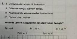 11. I. Deveyi yardan uçuran bir tutam ottur.
II. Güvenme varlığa, düşersin darlığa.
III. Ana kızına taht yapmış ama baht yapamamış.
IV. El atına binen tez iner.
Yukarıda verilen atasözlerinin hangileri yapıca özdeştir?
A) I. ve II.
B) I. ve III.
C) I. ve IV.
D) II. ve III.
E) II. ve IV.