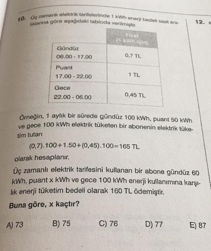 10. Uç zamanlı elektrik tarifelerinde 1 kWh enerji bedeli saat ara-
liklanna göre aşağıdaki tabloda verilmiştir.
12.
Fiyat
(1 kWh için
Gündüz
06.00 - 17.00
0,7 TL
Puant
17.00 - 22.00
1 TL
Gece
22.00 - 06.00
0,45 TL
Örneğin, 1 aylık bir sürede gündüz 100 kW