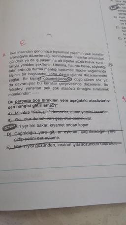 A) Bize ila
güçleri
ir tik
edilen
yanlar
C) Halit
mod
ve F
D) Sar
ter
tis
E) H
2.
ilkel insandan günümüze toplumsal yaşamın bazı kurallar
aracılığıyla düzenlendiği bilinmektedir. İnsanlar arasındaki
gündelik ya da iş yaşamına ait ilişkiler sözlü hukuk kural-
larıyla yeniden şekillenir. Utanma, hatırını bilme, söylediği
jafın ardında durma mantığı toplumsal ilişkiler bağlamında
kişinin bir başkasına karşı davranışlarını düzenlemesini
sağlar. Bir kişinin
gücenebileceğini düşündüren söz ya
da davranışlar bu kurallar
çerçevesinde düzenlenir. Bu
felsefeyi yansıtan pek çok atasözü örneğini sıralamak
M
8
mümkündür: ---
Bu parçada boş bırakılan yere aşağıdaki atasözlerin-
den hangisi getirilemez?
A) Misafire "Kalk, git." demezler, atham yeminikoserler.
B) Gel, otur demek vergeş, otur demek var.
Biri yer biri bakar, kıyamet ondan kopar.
D) Çağrıldığın yere git, ar-eyleme, çağrıtmadığı yere
gidip yorini dar eyleme.
E) Matur iyisi gözünden, insanın iyisi sozunden bent olur.