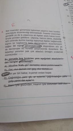 A) Bize ila
güçleri
ir tik
edilen
yanlar
C) Halit
mod
ve F
D) Sar
ter
tis
E) H
2.
ilkel insandan günümüze toplumsal yaşamın bazı kurallar
aracılığıyla düzenlendiği bilinmektedir. İnsanlar arasındaki
gündelik ya da iş yaşamına ait ilişkiler sözlü hukuk kural-
larıyla yeniden şekillenir. Utanma, hatırını bilme, söylediği
jafın ardında durma mantığı toplumsal ilişkiler bağlamında
kişinin bir başkasına karşı davranışlarını düzenlemesini
sağlar. Bir kişinin
gücenebileceğini düşündüren söz ya
da davranışlar bu kurallar
çerçevesinde düzenlenir. Bu
felsefeyi yansıtan pek çok atasözü örneğini sıralamak
M
8
mümkündür: ---
Bu parçada boş bırakılan yere aşağıdaki atasözlerin-
den hangisi getirilemez?
A) Misafire "Kalk, git." demezler, atham yeminikoserler.
B) Gel, otur demek vergeş, otur demek var.
Biri yer biri bakar, kıyamet ondan kopar.
D) Çağrıldığın yere git, ar-eyleme, çağrıtmadığı yere
gidip yorini dar eyleme.
E) Matur iyisi gözünden, insanın iyisi sozunden bent olur.
