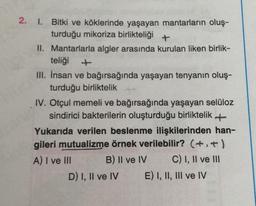 2.
1. Bitki ve köklerinde yaşayan mantarların oluş-
turduğu mikoriza birlikteliği +
II. Mantarlarla algler arasında kurulan liken birlik-
teliği
III. İnsan ve bağırsağında yaşayan tenyanın oluş-
turduğu birliktelik
IV. Otçul memeli ve bağırsağında yaşayan selüloz
sindirici bakterilerin oluşturduğu birliktelik +
Yukarıda verilen beslenme ilişkilerinden han-
gileri mutualizme örnek verilebilir? (+.+)
A) I ve III B) II ve IV C) I, II ve III
D) I, II ve IV E) I, II, III ve IV