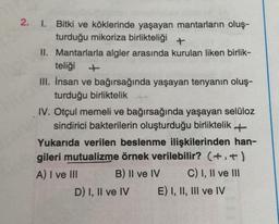 2.
1. Bitki ve köklerinde yaşayan mantarların oluş-
turduğu mikoriza birlikteliği +
II. Mantarlarla algler arasında kurulan liken birlik-
teliği
III. İnsan ve bağırsağında yaşayan tenyanın oluş-
turduğu birliktelik
IV. Otçul memeli ve bağırsağında yaşayan selüloz
sindirici bakterilerin oluşturduğu birliktelik +
Yukarıda verilen beslenme ilişkilerinden han-
gileri mutualizme örnek verilebilir? (+.+)
A) I ve III B) II ve IV C) I, II ve III
D) I, II ve IV E) I, II, III ve IV
