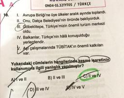 ONO4-SS.32TYT05 / TÜRKÇE
18.
1. Avrupa Birliği'ne üye ülkeler aralık ayında toplandı.
II. Onu, Datça Belediyesi'nin önünde bekliyorduk.
III. Göbeklitepe, Türkiye'mizin önemli turizm merkezi
oldu.
IV. Balkanlar, Türkçe'nin hâlâ konuşulduğu
yerlerdendir.
V. Asi çalışmalarında TÜBİTAK'ın önemli katkıları
var.
Yukarıdaki cümlelerin hangilerinde kesme işaretinin
kullanımıyla ilgili yanlışlık yapılmıştır?
Ali ve II
B) II ve III
C) Il ve IV
(
D) II ve IV
IV ve V
