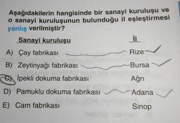 Aşağıdakilerin hangisinde bir sanayi kuruluşu ve
o sanayi kuruluşunun bulunduğu il eşleştirmesi
yanlış verilmiştir?
Sanayi kuruluşu
in
A) Çay fabrikası
Rize
B) Zeytinyağı fabrikası
)
Bursa
COX İpekli dokuma fabrikası
Ağrı
D) Pamuklu dokuma fabrikası
Adana
E) Cam fabrikası
Sinop