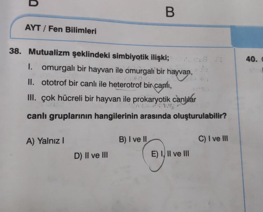 B
AYT / Fen Bilimleri
40.
38. Mutualizm şeklindeki simbiyotik ilişki;
I. omurgalı bir hayvan ile omurgalı bir hayvan,
II. ototrof bir canlı ile heterotrof bir canlı,
III. Çok hücreli bir hayvan ile prokaryotik canlılar
canlı gruplarının hangilerinin arasın