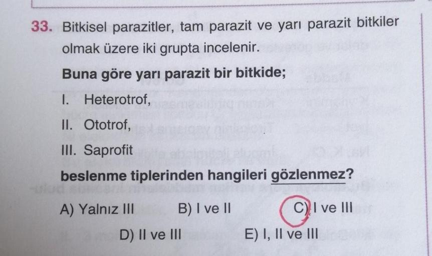 33. Bitkisel parazitler, tam parazit ve yarı parazit bitkiler
olmak üzere iki grupta incelenir.
Buna göre yarı parazit bir bitkide;
I. Heterotrof,
II. Ototrof,
III. Saprofit
beslenme tiplerinden hangileri gözlenmez?
A) Yalnız III B) I ve II
D) II ve III
o
