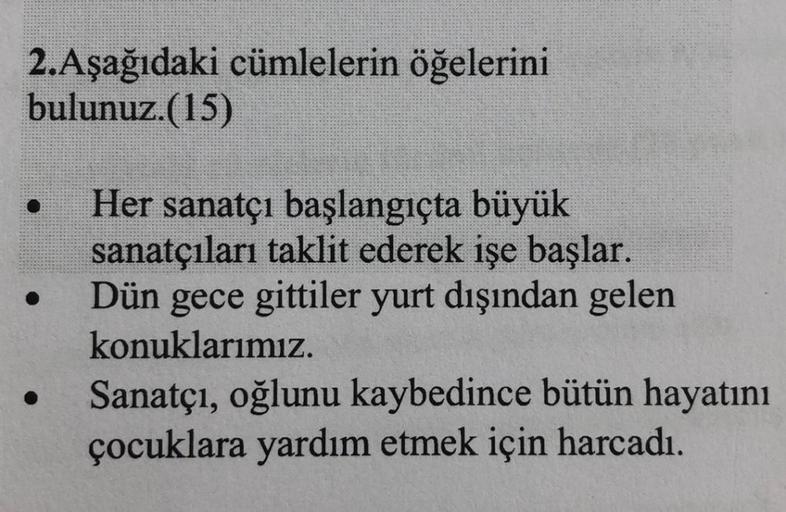 2.Aşağıdaki cümlelerin öğelerini
bulunuz.(15)
Her sanatçı başlangıçta büyük
sanatçıları taklit ederek işe başlar.
Dün gece gittiler yurt dışından gelen
konuklarımız.
Sanatçı, oğlunu kaybedince bütün hayatını
çocuklara yardım etmek için harcadı.
