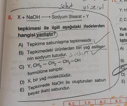 A.
sebut
gliserol
→ Sodyum Stearat + Y
Y: H
8. X+ NaOH
Z: C
tepkimesi ile ilgili aşağıdaki ifadelerden
hangisi yanlıştır?
Yuk
ile il
listi
A)
B)
-
-
A) Tepkime sabunlaşma tepkimesidir.
B) Tepkimedeki ürünlerden biri yağ asitleri
nin sodyum tuzudur.
s abunt
C) Y, CH3 - CH2 - CH2-OH
formülüne sahiptir.
D) X, bir yağ molekülüdür.
E) Tepkimede NaOH ile oluşturulan sabun
beyaz (katı) sabundur.
D)
8. C
9. D
6. C
7. B
