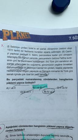 PLAR
7. sö:
7. (1) Selimiye çinileri İznik'in en parlak döneminin üretimi olup
1572 tarihli bir fermanla buradan sipariş edilmiştir. (II) Cami-
yi yaptıran padişah II. Selim, pencerelere kadar çini olmasını
istemiştir. (III) Bunun yanında pencerelerin üstüne Fatiha sure-
sinin çini ile yazılmasını emretmiştir
. (IV) Türk çini sanatının en
parlak yıllarındaki bu uygulama, günümüzün yegâne örnekleri
durumundadır. (V) Selimiye Camisi'nin çinileri, başka yapılarda
rastlanmayan özgün yapısıyla ve Osmanlı mimarisi ile Türk çini
sanatı içinde çok özel bir yere sahiptir.
Bu parçadaki numaralanmış cümlelerden hangilerinin
yüklemi yapıca özdeştir?
A) I ve II
B) I ve III
C) I ve IV
FOR
DU
D) Il ve v
E) IV ver
Windo
Aşağıdaki cümlelerden hangisinin yüklemi yapıca diğerle-
3.
rinden farklıdır?
A) Sınav tarihinin ertelendiğini duyunca hepimiz sevindik..
Qizin icin rahat bir calısma ortamı sağlave