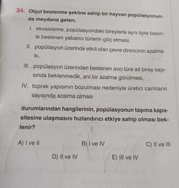 34. Otçul beslenme şekline sahip bir hayvan popülasyonun-
da meydana gelen;
1. ekosisteme, popülasyondaki bireylerle aynı tipte besin-
le beslenen yabancı türlerin göç etmesi,
II. popülasyon üzerinde etkili olan çevre direncinin azalma-
SI,
III. popülasyon üzerinden beslenen avcı türe ait birey sayi-
sında beklenmedik, ani bir azalma görülmesi,
IV. toprak yapısının bozulması nedeniyle üretici canlıların
sayısında azalma olması
durumlarından hangilerinin, popülasyonun taşıma kapa-
sitesine ulaşmasını hızlandırıcı etkiye sahip olması bek-
lenir?
A) I ve II
B) I ve IV
C) II ve III
D) II ve IV
E) III ve IV