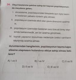 34. Otçul beslenme şekline sahip bir hayvan popülasyonun-
da meydana gelen;
1. ekosisteme, popülasyondaki bireylerle aynı tipte besin-
le beslenen yabancı türlerin göç etmesi,
II. popülasyon üzerinde etkili olan çevre direncinin azalma-
SI,
III. popülasyon üzerinden beslenen avcı türe ait birey sayi-
sında beklenmedik, ani bir azalma görülmesi,
IV. toprak yapısının bozulması nedeniyle üretici canlıların
sayısında azalma olması
durumlarından hangilerinin, popülasyonun taşıma kapa-
sitesine ulaşmasını hızlandırıcı etkiye sahip olması bek-
lenir?
A) I ve II
B) I ve IV
C) II ve III
D) II ve IV
E) III ve IV
