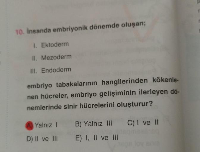 10. insanda embriyonik dönemde oluşan;
1. Ektoderm
II. Mezoderm
III. Endoderm
embriyo tabakalarının hangilerinden kökenle-
nen hücreler, embriyo gelişiminin ilerleyen dö-
nemlerinde sinir hücrelerini oluşturur?
A Yalnız !
B) Yalnız III C) I ve II
D) II ve