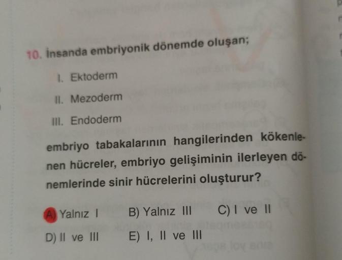 10. insanda embriyonik dönemde oluşan;
1. Ektoderm
II. Mezoderm
III. Endoderm
embriyo tabakalarının hangilerinden kökenle-
nen hücreler, embriyo gelişiminin ilerleyen dö-
nemlerinde sinir hücrelerini oluşturur?
A Yalnız !
B) Yalnız III C) I ve II
D) II ve 