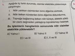 1.
3.
Aşağıda üç farklı durumda, cisimler elektrikle yüklenmeye
çalışılmıştır.
I. Nötr yalıtkan cisimlerden birini diğerine sürtmek,
II. Nötr iletken kürelerden birini diğerine dokundurma,
III. Toprağa bağlanmış iletken nötr küreye, elektrik yüklü
bir cismi değmeden yaklaştırıp topraklamayı kesmek
Bu işlemlerin hangilerinin sonucunda nötr cisimler
elektrikle yüklenebilir?
A) Yalnız
B) Yalnız II C) Yalnız III
D) I ve III
E) I, II ve III