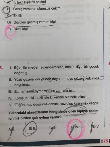 1. tekil kişili fiil çekimi
B Geniş zamanın olumsuz çekimi
C) Ek fiil
D) Görülen geçmiş zaman kipi
E) Dilek kipi
E
3.
I. Eğer ile meğeri evlendirmişler, keşke diye bir çocuk
doğmuş.
II. Yüzü güzele kırk günde doyulur; huyu güzele kırk yılda
doyulmaz.
III.
