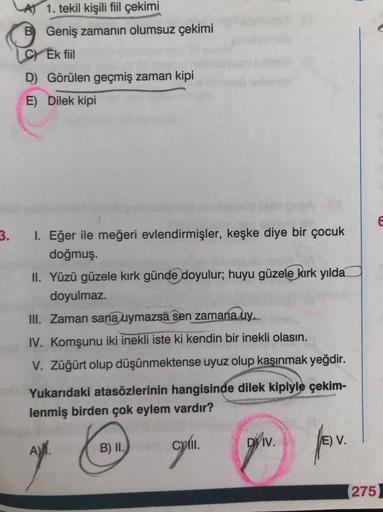 1. tekil kişili fiil çekimi
B Geniş zamanın olumsuz çekimi
C) Ek fiil
D) Görülen geçmiş zaman kipi
E) Dilek kipi
E
3.
I. Eğer ile meğeri evlendirmişler, keşke diye bir çocuk
doğmuş.
II. Yüzü güzele kırk günde doyulur; huyu güzele kırk yılda
doyulmaz.
III. 