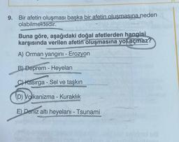 9. Bir afetin oluşması başka bir afetin oluşmasına neden
olabilmektedir.
Buna göre, aşağıdaki doğal afetlerden hangisi
karşısında verilen afetin oluşmasına yol açmaz?
A) Orman yangını - Erozyon
B) Deprem - Heyelan
-
C) Kasırga - Sel ve taşkın
D) Volkanizma - Kuraklık
E) Deniz altı heyelani - Tsunami
