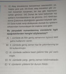 10. (1) Ateş böceklerine benzetmeyi istemezdim ya,
başka çare yok. (11) Evet, ateş böcekleri gibi ya-
nan kocaman kocaman, bir top gibi kaynayan
ışıklar görünür. (III) Durup da iyice bakarsak top
ışıkların kımıldadıklarını da görürüz. (IV) 1949'dan
sonra Çukurova düzlüğünün geceleri böyledir işte.
(V) İyice kulak verip dinleyecek olursak bu işıkların
arkasından homurdayan bir makine sesi gelir.
Bu parçadaki numaralanmış cümlelerle ilgili
aşağıdakilerden hangisi söylenemez?
A) I. cümlede ek fiilin geniş zamanının üçüncü tekil
şahıs kullanımı vardır.
B) II. cümlede geniş zaman kipi ile çekimlenmiş bir
fiil kullanılmıştır.
C) III. cümlede sadece basit çekimli fiile yer veril-
miştir.
D) IV. cümlede yargi, geniş zaman bildirmektedir.
E) V. cümlenin yüklemi bir durum fiilidir.
