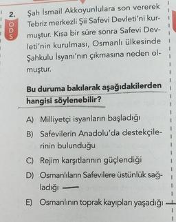 2.
WOON
Şah İsmail Akkoyunlulara son vererek
Tebriz merkezli Şii Safevi Devleti'ni kur-
muştur. Kısa bir süre sonra Safevi Dev-
leti'nin kurulması, Osmanlı ülkesinde
Şahkulu İsyanı'nın çıkmasına neden ol-
muştur.
1
Bu duruma bakılarak aşağıdakilerden
hangisi söylenebilir?
CURSUS
1
1
1
A) Milliyetçi isyanların başladığı
B) Safevilerin Anadolu'da destekçile-
rinin bulunduğu
C) Rejim karşıtlarının güçlendiği
D) Osmanlıların Safevilere üstünlük sağ-
ladığı
E) Osmanlının toprak kayıpları yaşadığı
1
}
