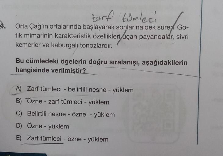 zarf 'tümleci
4. Orta Çağ'ın ortalarında başlayarak sonlarına dek süren Go-
tik mimarinin karakteristik özellikleri uçan payandalar, sivri
,
kemerler ve kaburgalı tonozlardır.
Bu cümledeki ögelerin doğru sıralanışı, aşağıdakilerin
hangisinde verilmiştir?
A