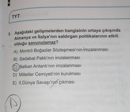 TYT
o
5. Aşağıdaki gelişmelerden hangisinin ortaya çıkışında
Almanya ve İtalya'nın saldırgan politikalarının etkili
olduğu savunulamaz?
A) Montrö Boğazlar Sözleşmesi'nin
imzalanması
B) Sadabat Paktı'nın imzalanması
C) Balkan Antantı'nın imzalanması
D) Milletler Cemiyeti'nin kurulması
E) II.Dünya Savaşı'nın çıkması