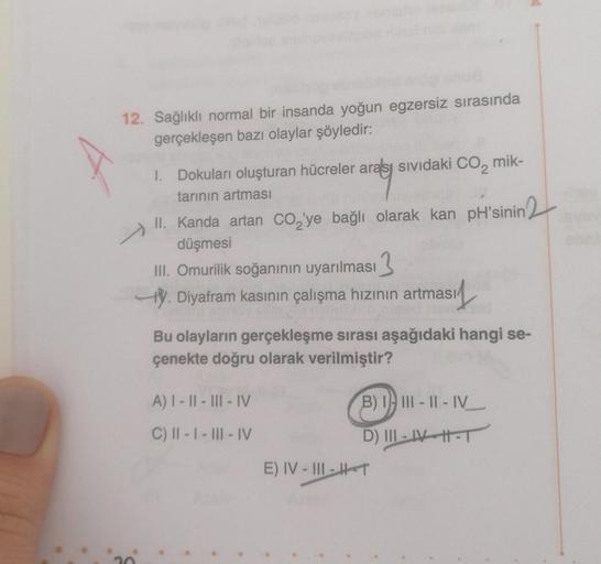 12. Sağlıklı normal bir insanda yoğun egzersiz sırasında
gerçekleşen bazı olaylar şöyledir:
Arag
1. Dokuları oluşturan hücreler arası sıvıdaki co, mik-
tarının artması
II. Kanda artan co,'ye bağlı olarak kan pH'sinin
düşmesi
II. Omurilik soğanının uyarılma