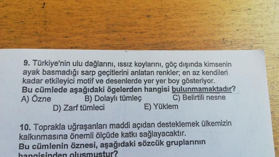 9. Türkiye'nin ulu dağlarını, issiz koylarını, göç dışında kimsenin
ayak basmadığı sarp geçitlerini anlatan renkler; en az kendileri
kadar etkileyici motif ve desenlerde yer yer boy gösteriyor.
Bu cümlede aşağıdaki ögelerden hangisi bulunmamaktadır?
A) Özn