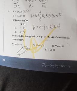EN
120
21
9. A = {1, 2} (
NO!
B = {2, 3, 4)
AXB=
Sa. 2015
, 4, 3
A *A={1,2,2,4}
olduğuna göre,
I. (4, 2)
II. (1,2)
III. (2,3)
ikililerinden hangileri (A x B) n (Ax A) kümesinin ele-
manlarıdır?
A
A) Yalnız!
D) I ve 11
B) Yalnız 11 C) Yalnız III
E) II ve III
26
Digar Sayfaya Gerinig