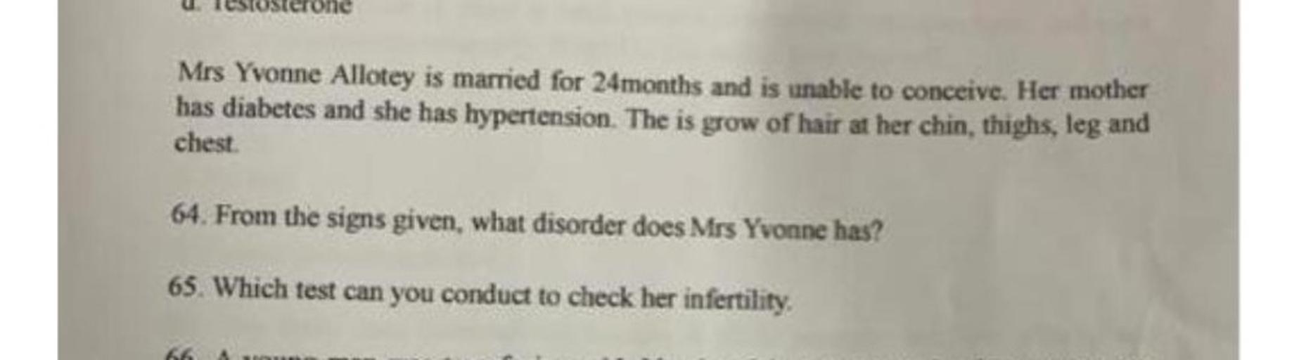 Mrs Yvonne Allotey is married for 24months and is unable to conceive. Her mother
has diabetes and she has hypertension. The is grow of hair at her chin, thighs, leg and
chest
64. From the signs given, what disorder does Mrs Yvonne has?
65. Which test can you conduct to check her infertility
66