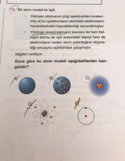 10. Bir atom modeli ile ilgili,
Hidrojen atomunun çizgi spektrumları incelen-
miş ve bu spektrumların atomdaki elektronların
hareketlerinden kaynaklandığı savunulmuştur.
Yörünge (enerji katmanı) kavramı ile hem hid-
rojen atomu ile işık arasındaki ilişkiyi hem de
elektronların neden atom çekirdeğine düşme-
diği sorusunu açıklamaya çalışmıştır.
bilgileri veriliyor.
Buna göre bu atom modeli aşağıdakilerden han-
gisidir?
AT
BY
C)
