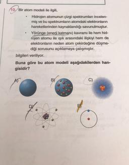 10. Bir atom modeli ile ilgili,
Hidrojen atomunun çizgi spektrumları incelen-
miş ve bu spektrumların atomdaki elektronların
hareketlerinden kaynaklandığı savunulmuştur.
Yörünge (enerji katmanı) kavramı ile hem hid-
rojen atomu ile işık arasındaki ilişkiyi hem de
elektronların neden atom çekirdeğine düşme-
diği sorusunu açıklamaya çalışmıştır.
bilgileri veriliyor.
Buna göre bu atom modeli aşağıdakilerden han-
gisidir?
AT
BY
C)
