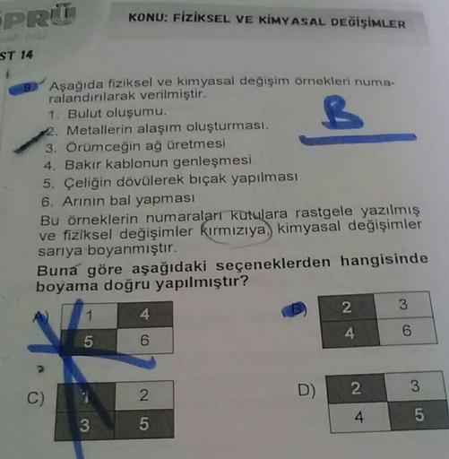 PRIT
KONU: FİZİKSEL VE KİMYASAL DEĞİŞİMLER
ST 14
B
Aşağıda fiziksel ve kimyasal değişim örnekleri numa-
ralandırılarak verilmiştir.
1. Bulut oluşumu.
2. Metallerin alaşım oluşturması.
3. Örümceğin ağ üretmesi
4. Bakır kablonun genleşmesi
5. Çeliğin dövüler