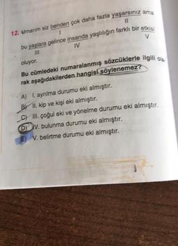 11
V
12. Umarım siz benden çok daha fazla yaşarsınız ama
1
bu yaşlara gelince insanda yaşlılığın farklı bir etkis
IV
oluyor.
Bu cümledeki numaralanmış sözcüklerle ilgili o
rak aşağıdakilerden hangisi söylenemez?
A) I. ayrılma durumu eki almıştır.
B) II. kip ve kişi eki almıştır.
C) III. çoğul eki ve yönelme durumu eki almıştır.
IV. bulunma durumu eki almıştır.
E) V. belirtme durumu eki almıştır.
