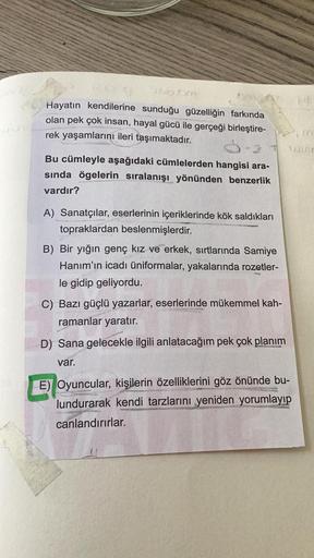 Hayatın kendilerine sunduğu güzelliğin farkında
olan pek çok insan, hayal gücü ile gerçeği birleştire-
rek yaşamlarını ileri taşımaktadır.
Bu cümleyle aşağıdaki cümlelerden hangisi ara-
sında ögelerin sıralanışı yönünden benzerlik
vardır?
A) Sanatçılar, es