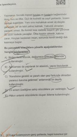 a işaretleyiniz.
.
Yazmanın formülü kişisel binclar.ve hırslarla bağlantılıdır.
Hinç, hirs ve öfke. Üçü de kudretli ve zayıf çarklardır. Insanı
üretken kılabilirler. Yanı sıra muhakkak emek ve disiplin
gereklidir, bir de tabii yalnız kalmak. Yalnızlık olmadan
yazarlık olmaz. Bu formül kısa vadede başarılı gibi görünse
de uzun vadede yavaşlar. Öfke keskin sirkedir, kabina
zarar. Hinçtan beslenen insan, sonunda kendi bindiği dalı
kesmeye başlar.
Bu parçadaki sözcüklere yönelik aşağıdakilerden
hangisi söylenemez?
A) Birden fazla sözcük, değişmece (mecaz) anlamda
kullanılmıştır.
B) Aprklaması da yapılarak bir atasözü, yapısı bozularak
kullanılmıştır.
C) “Kendisine gerekli ve yararlı olan şeyi farkında olmadan
yararsız duruma getirmek" anlamında bir deyim
kullanılmıştır.
DYZit anlam özelliğine sahip sözcüklere yer verilmiştir.
En Yakın anlamlı sözcüklerle oluşan ikileme kullanılmıştır.
3. ( Kusur bulamıyorum genç şairlerde, hepsi kusursuz şiir
)