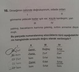 16. Dirseğimin üstünde doğruluyorum, odada onları
II
görmeme yetecek kadar ışık var, küçük kardeşim; yan
III
IV
yatmış, bacaklarını karnına çekmiş, sırtını anneme daya-
mişti.
Bu parçada numaralanmış sözcüklerin türü aşağıdakile-
rin hangisinde sırasıyla doğru olarak verilmiştir?
II
III
IV
Zamir
AX Zarf
Bağlaç
Zarf
Sifat
Zarf
Zamir
İsim
Sifat
İsim
B) İsim
C) Zarf
D) İsim
Et İsim
Edat
Sifat
Zamir
İsim
Sifat
İsim
