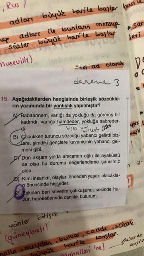 Rus /
adlari buyuk harfle baster hast
ile bunlarn mensup.
sozler büyük hasfle bajlar
* Sar
leri
rep adları ile
riusevilie)
Chel ad loved D
D
o
C
derene 3
sabr
40r1
Sir?
bast
15. Aşağıdakilerden hangisinde birleşik sözcükle-
rin yazımında bir yanlışlık yapı