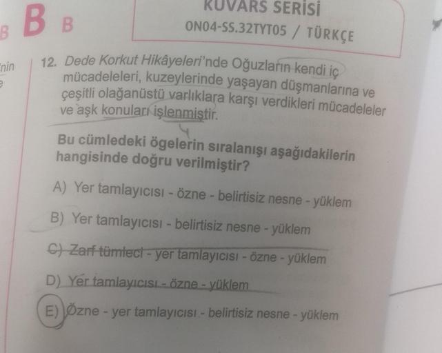 B B B
B
RUVARS SERİSİ
ON04-SS.32TYT05 / TÜRKÇE
nin
e
12. Dede Korkut Hikâyeleri'nde Oğuzların kendi iç
mücadeleleri
, kuzeylerinde yaşayan düşmanlarına ve
çeşitli olağanüstü varlıklara karşı verdikleri mücadeleler
ve aşk konuları işlenmistir.
Bu cümledeki 