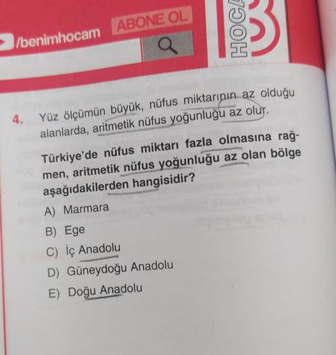 1790H
/benimhocam ABONE OL
4.
Yüz ölçümün büyük, nüfus miktarının az olduğu
alanlarda, aritmetik nüfus yoğunluğu az olur.
Türkiye'de nüfus miktarı fazla olmasına rağ-
men, aritmetik nüfus yoğunluğu az olan bölge
aşağıdakilerden hangisidir?
A) Marmara
B) Ege
C) İç Anadolu
D) Güneydoğu Anadolu
E) Doğu Anadolu