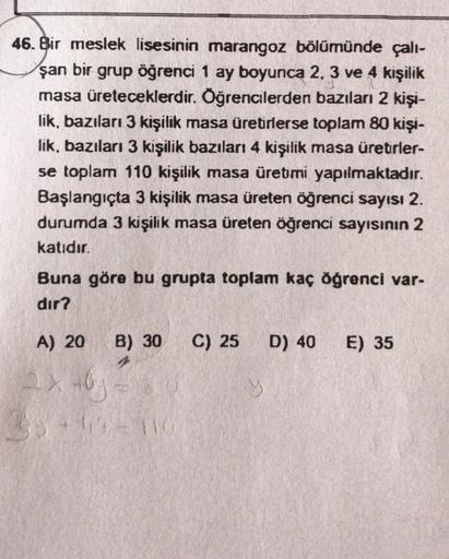 46. Bir meslek lisesinin marangoz bölümünde çall-
şan bir grup öğrenci 1 ay boyunca 2, 3 ve 4 kişilik
masa üreteceklerdir. Öğrencilerden bazıları 2 kişi-
lik, bazıları 3 kişilik masa üretirlerse toplam 80 kişi-
lik, bazıları 3 kişilik bazıları 4 kişilik ma