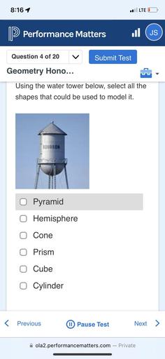 8:16 1
LTE O
> Performance Matters
(JS
Question 4 of 20
Submit Test
Geometry Hono...
Using the water tower below, select all the
shapes that could be used to model it.
BOURBON
O
Pyramid
0 Hemisphere
Cone
O Prism
0 Cube
0 Cylinder
< Previous
Pause Test
Next >
ola2.performancematters.com - Private