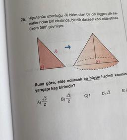 26. Hipotenüs uzunluğu 76 birim olan bir dik üçgen dik ke-
narlarından biri etrafında, bir dik dairesel koni elde etmek
üzere 360° çevriliyor.
1
V6
6
-
Buna göre, elde edilecek en büyük hacimli koninin
yarıçapı kaç birimdir?
E)
13
D 2
C)1
2
A)
2
B)
2